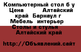 Компьютерный стол б/у › Цена ­ 500 - Алтайский край, Барнаул г. Мебель, интерьер » Столы и стулья   . Алтайский край